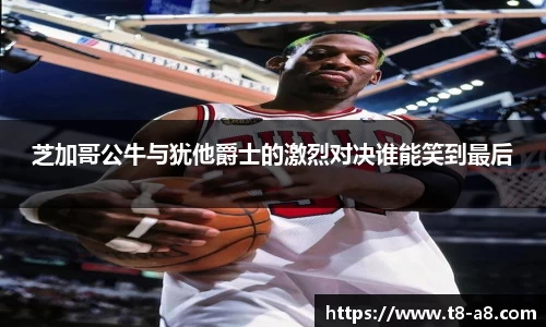 芝加哥公牛与犹他爵士的激烈对决谁能笑到最后